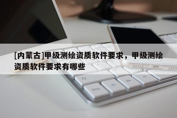 [內(nèi)蒙古]甲級(jí)測(cè)繪資質(zhì)軟件要求，甲級(jí)測(cè)繪資質(zhì)軟件要求有哪些