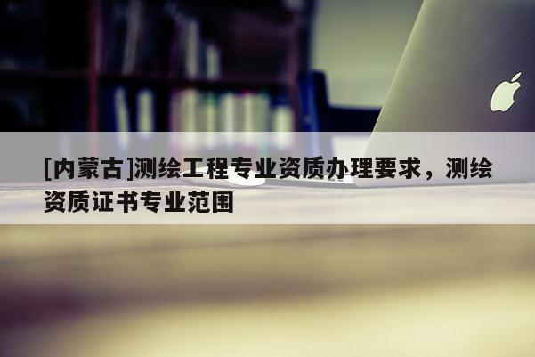 [內(nèi)蒙古]測(cè)繪工程專業(yè)資質(zhì)辦理要求，測(cè)繪資質(zhì)證書專業(yè)范圍