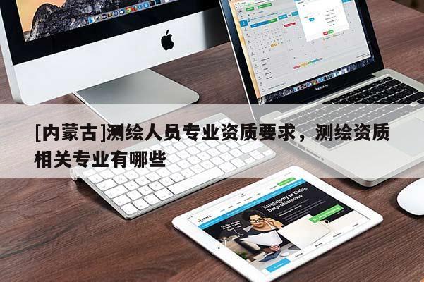 [內(nèi)蒙古]測(cè)繪人員專業(yè)資質(zhì)要求，測(cè)繪資質(zhì)相關(guān)專業(yè)有哪些