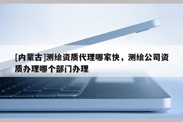 [內(nèi)蒙古]測繪資質(zhì)代理哪家快，測繪公司資質(zhì)辦理哪個部門辦理