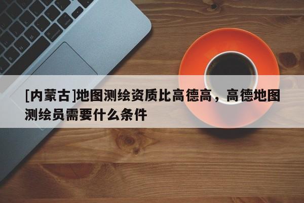 [內(nèi)蒙古]地圖測繪資質(zhì)比高德高，高德地圖測繪員需要什么條件