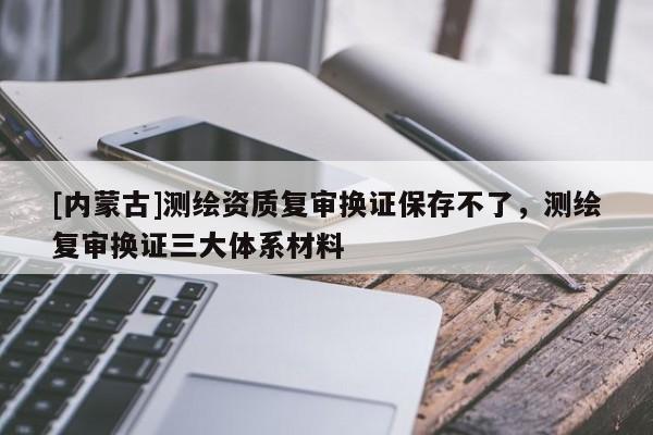 [內(nèi)蒙古]測繪資質(zhì)復(fù)審換證保存不了，測繪復(fù)審換證三大體系材料