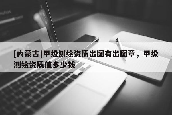 [內(nèi)蒙古]甲級(jí)測(cè)繪資質(zhì)出圖有出圖章，甲級(jí)測(cè)繪資質(zhì)值多少錢(qián)