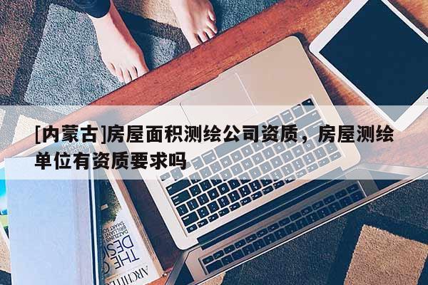 [內(nèi)蒙古]房屋面積測(cè)繪公司資質(zhì)，房屋測(cè)繪單位有資質(zhì)要求嗎