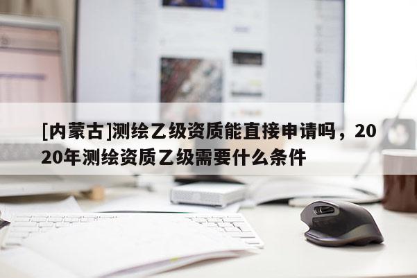 [內(nèi)蒙古]測繪乙級資質(zhì)能直接申請嗎，2020年測繪資質(zhì)乙級需要什么條件