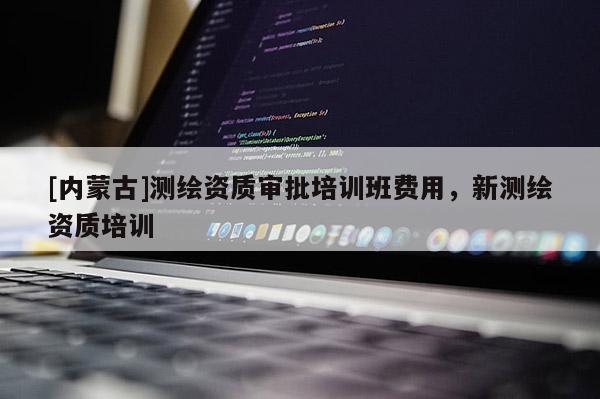 [內(nèi)蒙古]測繪資質(zhì)審批培訓(xùn)班費(fèi)用，新測繪資質(zhì)培訓(xùn)
