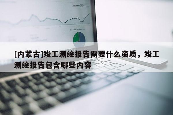 [內(nèi)蒙古]竣工測繪報(bào)告需要什么資質(zhì)，竣工測繪報(bào)告包含哪些內(nèi)容