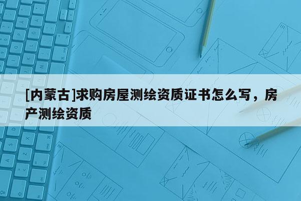 [內(nèi)蒙古]求購房屋測繪資質(zhì)證書怎么寫，房產(chǎn)測繪資質(zhì)