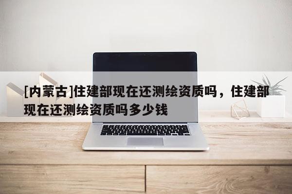[內(nèi)蒙古]住建部現(xiàn)在還測繪資質(zhì)嗎，住建部現(xiàn)在還測繪資質(zhì)嗎多少錢