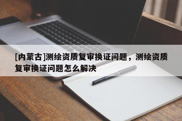 [內(nèi)蒙古]測(cè)繪資質(zhì)復(fù)審換證問(wèn)題，測(cè)繪資質(zhì)復(fù)審換證問(wèn)題怎么解決