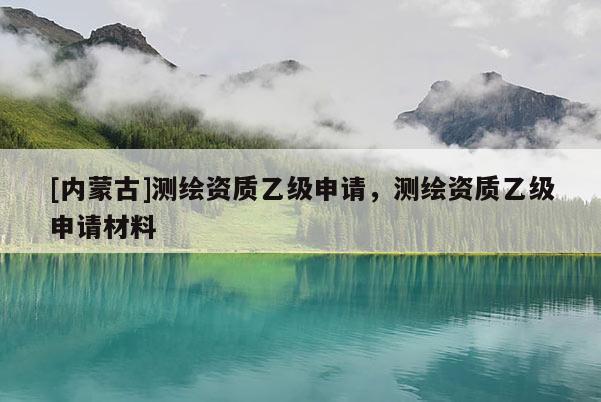[內(nèi)蒙古]測繪資質(zhì)乙級申請，測繪資質(zhì)乙級申請材料