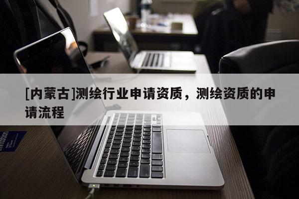[內(nèi)蒙古]測(cè)繪行業(yè)申請(qǐng)資質(zhì)，測(cè)繪資質(zhì)的申請(qǐng)流程