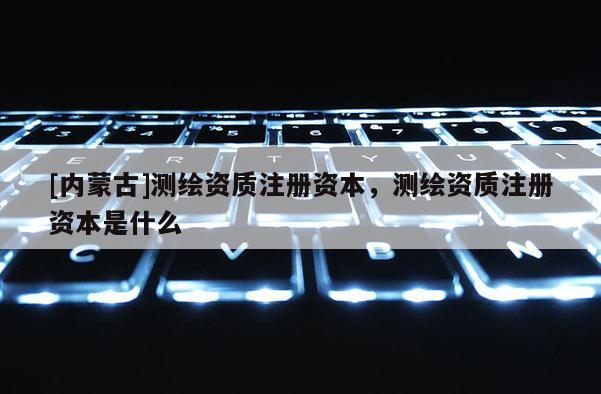 [內蒙古]測繪資質注冊資本，測繪資質注冊資本是什么