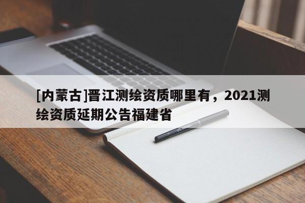 [內(nèi)蒙古]晉江測繪資質(zhì)哪里有，2021測繪資質(zhì)延期公告福建省
