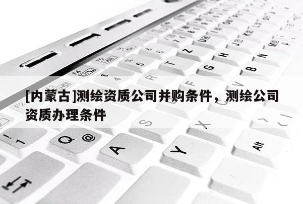 [內(nèi)蒙古]測(cè)繪資質(zhì)公司并購(gòu)條件，測(cè)繪公司資質(zhì)辦理?xiàng)l件