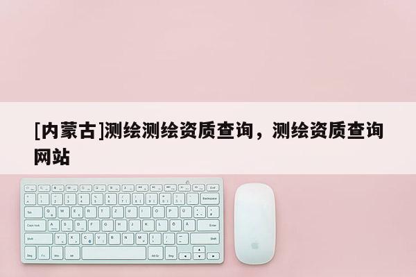 [內(nèi)蒙古]測繪測繪資質(zhì)查詢，測繪資質(zhì)查詢網(wǎng)站
