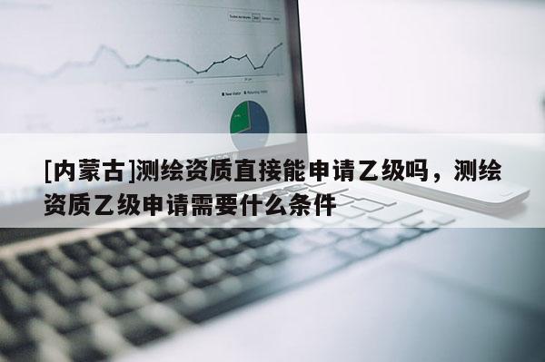 [內(nèi)蒙古]測(cè)繪資質(zhì)直接能申請(qǐng)乙級(jí)嗎，測(cè)繪資質(zhì)乙級(jí)申請(qǐng)需要什么條件