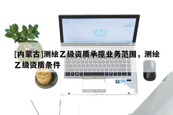 [內(nèi)蒙古]測繪乙級資質(zhì)承攬業(yè)務(wù)范圍，測繪乙級資質(zhì)條件