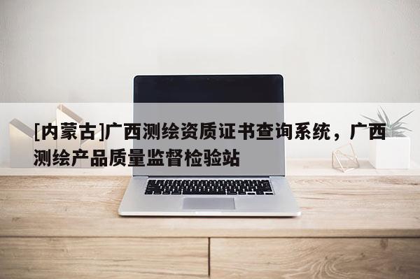 [內(nèi)蒙古]廣西測繪資質(zhì)證書查詢系統(tǒng)，廣西測繪產(chǎn)品質(zhì)量監(jiān)督檢驗站