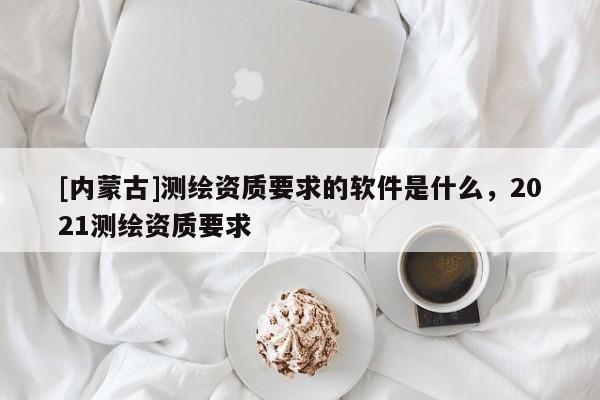 [內(nèi)蒙古]測(cè)繪資質(zhì)要求的軟件是什么，2021測(cè)繪資質(zhì)要求