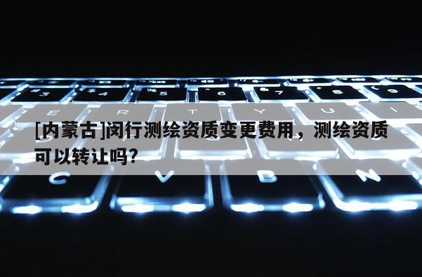 [內(nèi)蒙古]閔行測(cè)繪資質(zhì)變更費(fèi)用，測(cè)繪資質(zhì)可以轉(zhuǎn)讓嗎?