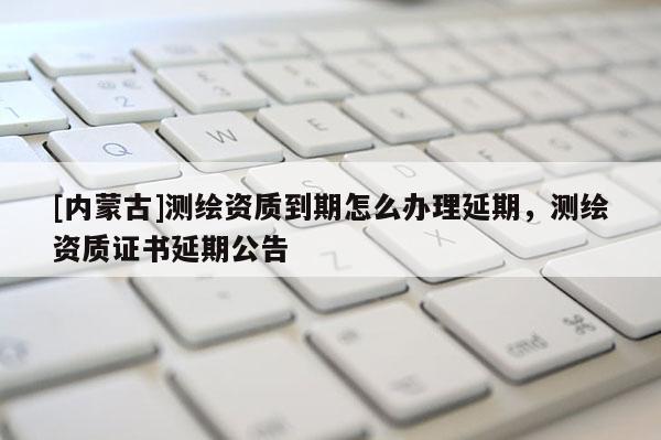 [內(nèi)蒙古]測(cè)繪資質(zhì)到期怎么辦理延期，測(cè)繪資質(zhì)證書延期公告