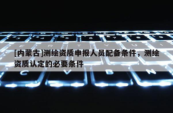 [內(nèi)蒙古]測(cè)繪資質(zhì)申報(bào)人員配備條件，測(cè)繪資質(zhì)認(rèn)定的必要條件
