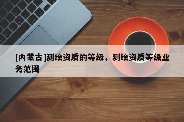 [內(nèi)蒙古]測(cè)繪資質(zhì)的等級(jí)，測(cè)繪資質(zhì)等級(jí)業(yè)務(wù)范圍