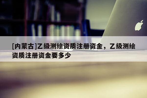 [內(nèi)蒙古]乙級(jí)測(cè)繪資質(zhì)注冊(cè)資金，乙級(jí)測(cè)繪資質(zhì)注冊(cè)資金要多少