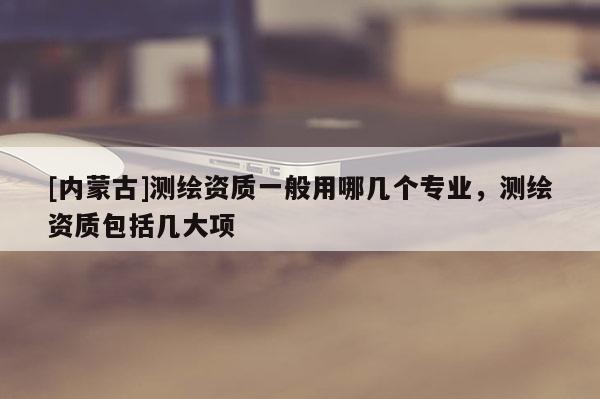 [內(nèi)蒙古]測(cè)繪資質(zhì)一般用哪幾個(gè)專業(yè)，測(cè)繪資質(zhì)包括幾大項(xiàng)
