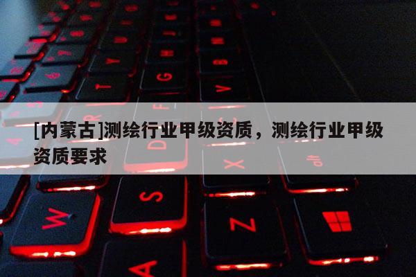 [內(nèi)蒙古]測繪行業(yè)甲級資質(zhì)，測繪行業(yè)甲級資質(zhì)要求