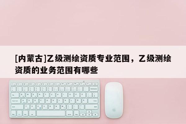 [內(nèi)蒙古]乙級測繪資質(zhì)專業(yè)范圍，乙級測繪資質(zhì)的業(yè)務(wù)范圍有哪些