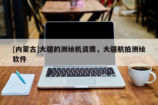 [內(nèi)蒙古]大疆的測(cè)繪機(jī)資質(zhì)，大疆航拍測(cè)繪軟件