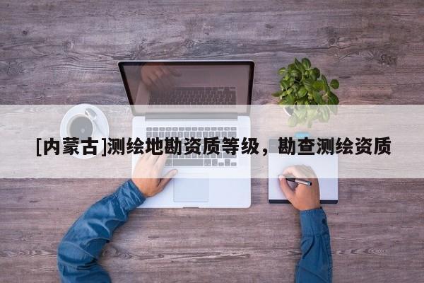 [內(nèi)蒙古]測繪地勘資質(zhì)等級，勘查測繪資質(zhì)