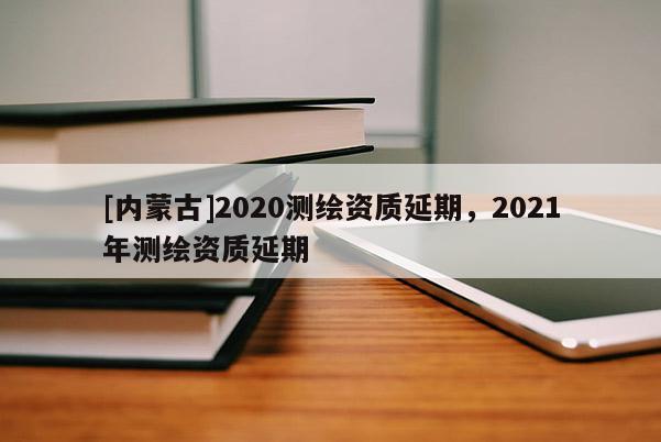 [內(nèi)蒙古]2020測(cè)繪資質(zhì)延期，2021年測(cè)繪資質(zhì)延期
