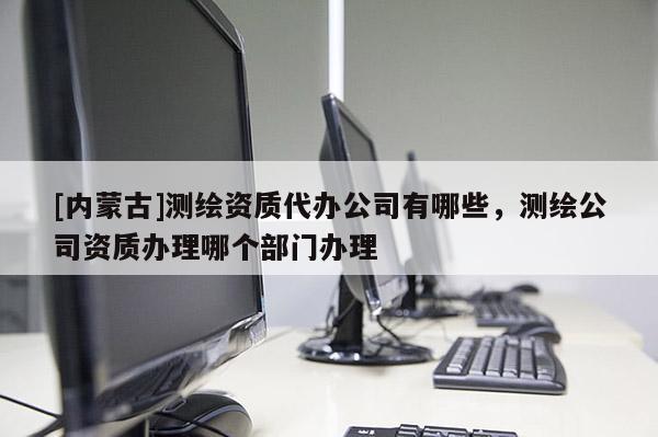 [內(nèi)蒙古]測(cè)繪資質(zhì)代辦公司有哪些，測(cè)繪公司資質(zhì)辦理哪個(gè)部門辦理