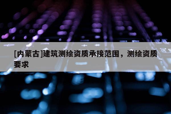[內(nèi)蒙古]建筑測繪資質(zhì)承接范圍，測繪資質(zhì)要求