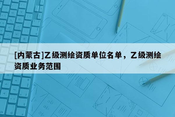 [內(nèi)蒙古]乙級(jí)測(cè)繪資質(zhì)單位名單，乙級(jí)測(cè)繪資質(zhì)業(yè)務(wù)范圍