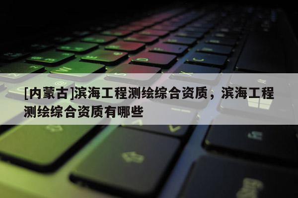[內(nèi)蒙古]濱海工程測(cè)繪綜合資質(zhì)，濱海工程測(cè)繪綜合資質(zhì)有哪些