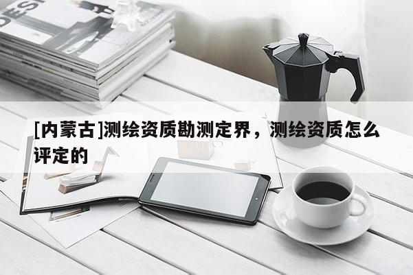 [內(nèi)蒙古]測繪資質(zhì)勘測定界，測繪資質(zhì)怎么評(píng)定的