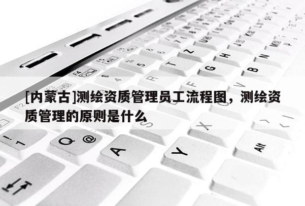 [內(nèi)蒙古]測(cè)繪資質(zhì)管理員工流程圖，測(cè)繪資質(zhì)管理的原則是什么