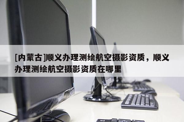 [內(nèi)蒙古]順義辦理測(cè)繪航空攝影資質(zhì)，順義辦理測(cè)繪航空攝影資質(zhì)在哪里