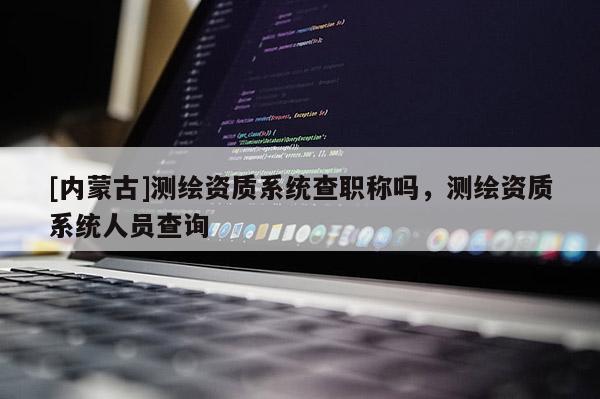 [內(nèi)蒙古]測繪資質(zhì)系統(tǒng)查職稱嗎，測繪資質(zhì)系統(tǒng)人員查詢
