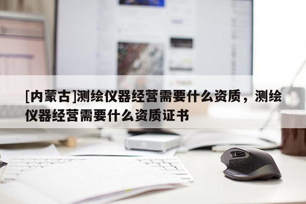 [內(nèi)蒙古]測繪儀器經(jīng)營需要什么資質(zhì)，測繪儀器經(jīng)營需要什么資質(zhì)證書