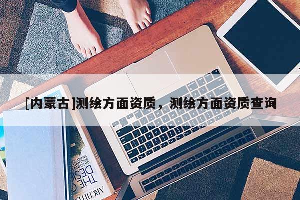 [內(nèi)蒙古]測(cè)繪方面資質(zhì)，測(cè)繪方面資質(zhì)查詢