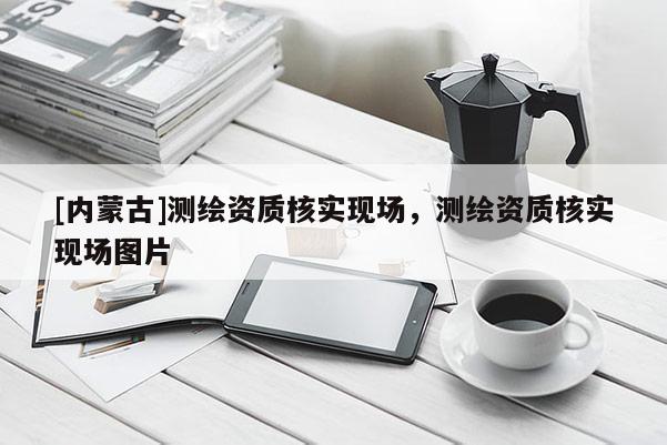 [內(nèi)蒙古]測(cè)繪資質(zhì)核實(shí)現(xiàn)場(chǎng)，測(cè)繪資質(zhì)核實(shí)現(xiàn)場(chǎng)圖片