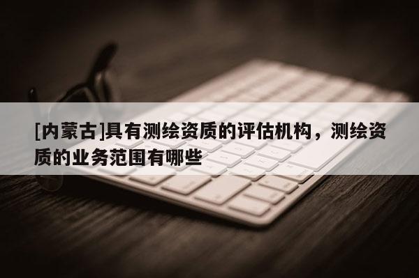 [內(nèi)蒙古]具有測(cè)繪資質(zhì)的評(píng)估機(jī)構(gòu)，測(cè)繪資質(zhì)的業(yè)務(wù)范圍有哪些