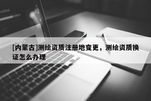 [內(nèi)蒙古]測繪資質(zhì)注冊(cè)地變更，測繪資質(zhì)換證怎么辦理