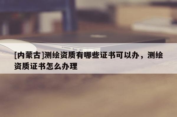 [內蒙古]測繪資質有哪些證書可以辦，測繪資質證書怎么辦理