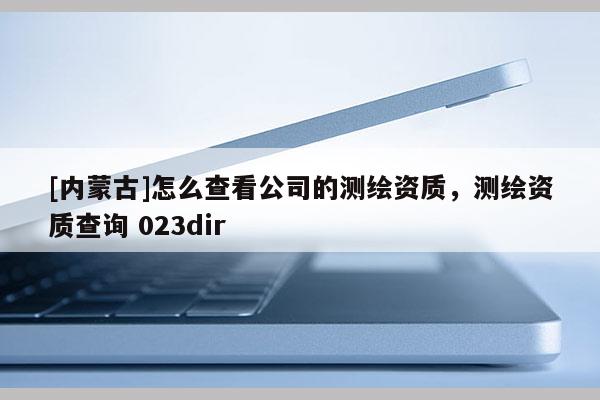 [內(nèi)蒙古]怎么查看公司的測(cè)繪資質(zhì)，測(cè)繪資質(zhì)查詢 023dir